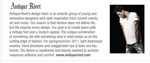 Rivets design team is an eclectic group of young and
innovative designers who seek inspiration from current events,
art and music. Our maxim is that fashion does not define life,
but life inspires every design.
Our goal is to create jeans with a vintage feel and a modern
appeal. The unique combination of something old with
something new is what keeps us on the cutting edge of fashion.
For spring/summer 2011, light distressed washes, hand
abrasions and exaggerated rips & tears are key trends. The
denim is weathered and heavily washed to achieve maximum
softness and comfort.
Antique Rivets design team is an eclectic group of young and
innovative designers who seek inspiration from current events,
art and music. Our maxim is that fashion does not define life,
but life inspires every design. Our goal is to create jeans with
a vintage feel and a modern appeal. The unique combination
of something old with something new is what keeps us on the
cutting edge of fashion. For spring/summer 2011, light distressed
washes, hand abrasions and exaggerated rips & tears are key
trends. The denim is weathered and heavily washed to achieve
maximum softness and comfort. www.antiquerivet.com