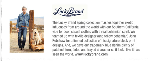 The Lucky Brand spring collection mashes together exotic
influences from around the world with our Southern California
vibe for cool, casual clothes with a real bohemian spirit. We
teamed up with textile designer (and fellow bohemian) John
Robshaw for a limited collection of his signature block print
designs. And, we gave our trademark blue denim plenty of
patched, torn, faded and frayed character so it looks like it has
seen the world. www.luckybrand.com