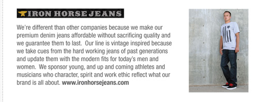 Were different than other companies because we make our
premium denim jeans affordable without sacrificing quality and
we guarantee them to last. Our line is vintage inspired because
we take cues from the hard working jeans of past generations
and update them with the modern fits for todays men and
women. We sponsor young, and up and coming athletes and
musicians who character, spirit and work ethic reflect what our
brand is all about. www.ironhorsejeans.com
