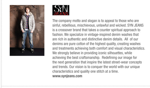 The company motto and slogan is to appeal to those who are
sinful, rebellious, mischievous, unlawful and wicked. SYN JEANS
is a crossover brand that takes a counter spiritual approach to
fashion. We specialize in vintage-inspired denim washes that
are rich in authentic and distinctive denim details. All of our
denims are pure cotton of the highest quality, creating washes
and treatments achieving both comfort and visual characteristics.
We strongly believe in providing iconic silhouettes, while
achieving the best craftsmanship. Redefining our image for
the next generation that inspire the latest street-wear concepts
and trends. Our vision is to conquer the world with our unique
characteristics and quality one stitch at a time.
www.synjeans.com