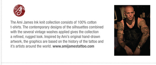 The Ami James Ink knit collection consists of 100% cotton
t-shirts. The contemporary designs of the silhouettes combined
with the several vintage washes applied gives the collection
a refined, rugged look. Inspired by Amis original hand-drawn
artwork, the graphics are based on the history of the tattoo and
its artists around the world. www.amijamestattoo.com