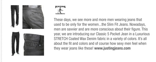 These days, we see more and more men wearing jeans that
used to be only for the women...the Slim Fit Jeans. Nowadays,
men are savvier and are more conscious about their figure. This
year, we are introducing our Classic 5 Pocket Jean in a Luxurious
STRETCH Coated Wax Denim fabric in a variety of colors. Its all
about the fit and colors and of course how sexy men feel when
they wear jeans like these! www.justingjeans.com