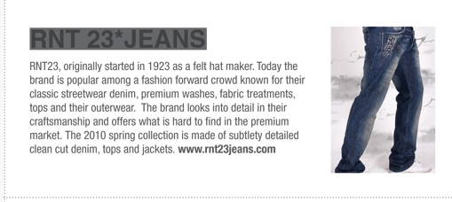 RNT23, originally started in 1923 as a felt hat maker. Today the
brand is popular among a fashion forward crowd known for their
classic streetwear denim, premium washes, fabric treatments,
tops and their outerwear. The brand looks into detail in their
craftsmanship and offers what is hard to find in the premium
market. The 2010 spring collection is made of subtlety detailed
clean cut denim, tops and jackets. www.rnt23jeans.com