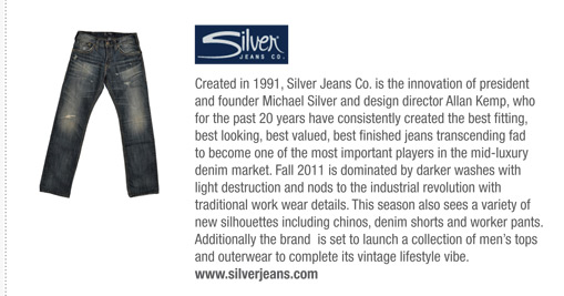 Created in 1991, Silver Jeans Co. is the innovation of president
and founder Michael Silver and design director Allan Kemp, who
for the past 20 years have consistently created the best fitting,
best looking, best valued, best finished jeans transcending fad
to become one of the most important players in the mid-luxury
denim market. Fall 2011 is dominated by darker washes with
light destruction and nods to the industrial revolution with
traditional work wear details. This season also sees a variety of
new silhouettes including chinos, denim shorts and worker pants.
Additionally the brand is set to launch a collection of mens tops
and outerwear to complete its vintage lifestyle vibe.
www.silverjeans.com