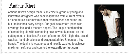 Rivets design team is an eclectic group of young and
innovative designers who seek inspiration from current events,
art and music. Our maxim is that fashion does not define life,
but life inspires every design.
Our goal is to create jeans with a vintage feel and a modern
appeal. The unique combination of something old with
something new is what keeps us on the cutting edge of fashion.
For spring/summer 2011, light distressed washes, hand
abrasions and exaggerated rips & tears are key trends. The
denim is weathered and heavily washed to achieve maximum
softness and comfort.
Antique Rivets design team is an eclectic group of young and
innovative designers who seek inspiration from current events,
art and music. Our maxim is that fashion does not define life,
but life inspires every design. Our goal is to create jeans with
a vintage feel and a modern appeal. The unique combination
of something old with something new is what keeps us on the
cutting edge of fashion. For spring/summer 2011, light distressed
washes, hand abrasions and exaggerated rips & tears are key
trends. The denim is weathered and heavily washed to achieve
maximum softness and comfort. www.antiquerivet.com