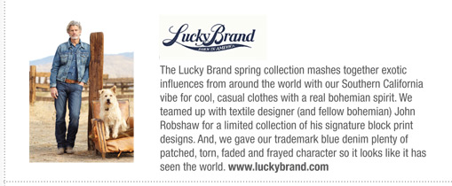 The Lucky Brand spring collection mashes together exotic
influences from around the world with our Southern California
vibe for cool, casual clothes with a real bohemian spirit. We
teamed up with textile designer (and fellow bohemian) John
Robshaw for a limited collection of his signature block print
designs. And, we gave our trademark blue denim plenty of
patched, torn, faded and frayed character so it looks like it has
seen the world. www.luckybrand.com