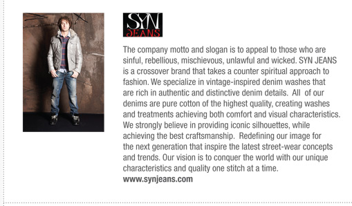 The company motto and slogan is to appeal to those who are
sinful, rebellious, mischievous, unlawful and wicked. SYN JEANS
is a crossover brand that takes a counter spiritual approach to
fashion. We specialize in vintage-inspired denim washes that
are rich in authentic and distinctive denim details. All of our
denims are pure cotton of the highest quality, creating washes
and treatments achieving both comfort and visual characteristics.
We strongly believe in providing iconic silhouettes, while
achieving the best craftsmanship. Redefining our image for
the next generation that inspire the latest street-wear concepts
and trends. Our vision is to conquer the world with our unique
characteristics and quality one stitch at a time.
www.synjeans.com