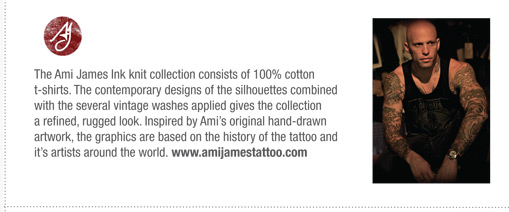 The Ami James Ink knit collection consists of 100% cotton
t-shirts. The contemporary designs of the silhouettes combined
with the several vintage washes applied gives the collection
a refined, rugged look. Inspired by Amis original hand-drawn
artwork, the graphics are based on the history of the tattoo and
its artists around the world. www.amijamestattoo.com