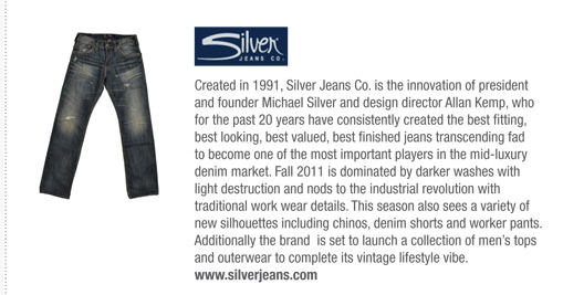 Created in 1991, Silver Jeans Co. is the innovation of president
and founder Michael Silver and design director Allan Kemp, who
for the past 20 years have consistently created the best fitting,
best looking, best valued, best finished jeans transcending fad
to become one of the most important players in the mid-luxury
denim market. Fall 2011 is dominated by darker washes with
light destruction and nods to the industrial revolution with
traditional work wear details. This season also sees a variety of
new silhouettes including chinos, denim shorts and worker pants.
Additionally the brand is set to launch a collection of mens tops
and outerwear to complete its vintage lifestyle vibe.
www.silverjeans.com
