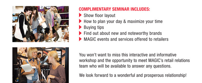 COMPLIMENTARY SEMINAR INCLUDES:
Show floor layout
How to plan your day & maximize your time
Buying tips
Find out about new and noteworthy brands
MAGIC events and services offered to retailers

You wont want to miss this interactive and informative
workshop and the opportunity to meet MAGICs retail relations
team who will be available to answer any questions.
We look forward to a wonderful and prosperous relationship!