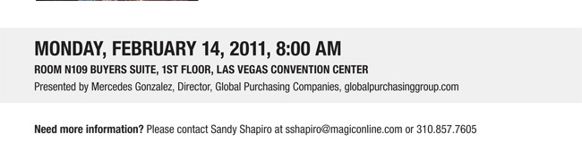 Monday, February 14, 2011, 8:00 am
Room N109 Buyers Suite, 1st floor, Las Vegas Convention Center
Presented by Mercedes Gonzalez, Director, Global Purchasing Companies, globalpurchasinggroup.com

Need more information? Please contact Sandy Shapiro at sshapiro@magiconline.com or 310.857.7605