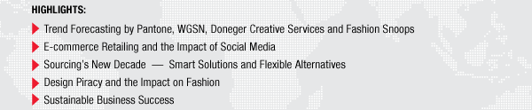 HIGHLIGHTS: Trend Forecasting by Pantone, WGSN, Doneger Creative Services and Fashion Snoops
E-commerce Retailing and the Impact of Social Media
Sourcings New Decade  Smart Solutions and Flexible Alternatives
Design Piracy and the Impact on Fashion
Sustainable Business Success