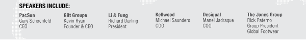 SPEAKERS INCLUDE:

PacSun
Gary Schoenfeld
CEO

Gilt Groupe
Kevin Ryan
Founder & CEO

Li & Fung
Richard Darling
President

Kellwood
Michael Saunders
COO

Desigual
Manel Jadraque
COO

Desigual
Manel Jadraque
COO

The Jones Group
Rick Paterno
Group President 
Global Footwear