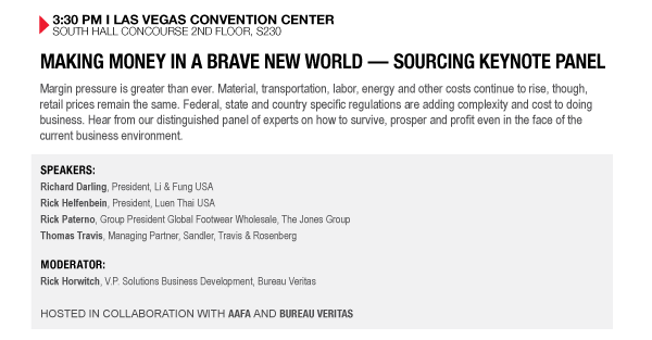 3:30 PM I LAS VEGAS CONVENTION CENTER SOUTH HALL CONCOURSE 2ND FLOOR, S230

MAKING MONEY IN A BRAVE NEW WORLD  SOURCING KEYNOTE PANEL
Margin pressure is greater than ever. Material, transportation, labor, energy and other costs continue to rise, though, retail prices remain the same. Federal, state and country specific regulations are adding complexity and cost to doing business. Hear from our distinguished panel of experts on how to survive, prosper and profit even in the face of the current business environment.

SPEAKERS:
Richard Darling, President, Li & Fung USA
Rick Helfenbein, President, Luen Thai USA
Rick Paterno, Group President Global Footwear Wholesale, The Jones Group
Thomas Travis, Managing Partner, Sandler, Travis & Rosenberg

MODERATOR:
Rick Horwitch, V.P. Solutions Business Development, Bureau Veritas

HOSTED IN COLLABORATION WITH AAFA AND BUREAU VERITAS