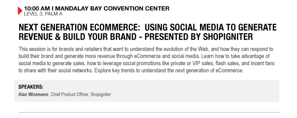 10:00 AM I MANDALAY BAY CONVENTION CENTER
LEVEL 3, PALM A

NEXT GENERATION ECOMMERCE: USING SOCIAL MEDIA TO GENERATE REVENUE & BUILD YOUR BRAND - PRESENTED BY SHOPIGNITER
This session is for brands and retailers that want to understand the evolution of the Web, and how they can respond to build their brand and generate more revenue through eCommerce and social media. Learn how to take advantage of social media to generate sales, how to leverage social promotions like private or VIP sales, flash sales, and incent fans to share with their social networks. Explore key trends to understand the next generation of eCommerce.

SPEAKERS:
Alan Wizemann, Chief Product Officer, Shopigniter