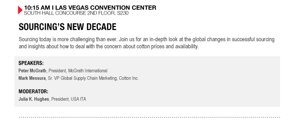 10:15 AM I LAS VEGAS CONVENTION CENTER SOUTH HALL CONCOURSE 2ND FLOOR, S230

SOURCINGS NEW DECADE
Sourcing today is more challenging than ever. Join us for an in-depth look at the global changes in successful sourcing and insights about how to deal with the concern about cotton prices and availability.

SPEAKERS:
Peter McGrath, President, McGrath International
Mark Messura, Sr. VP Global Supply Chain Marketing, Cotton Inc.

MODERATOR:
Julia K. Hughes, President, USA ITA