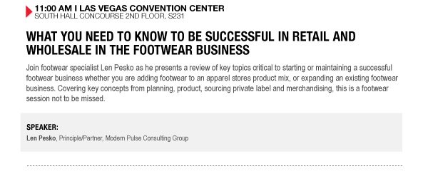 11:00 AM I LAS VEGAS CONVENTION CENTER SOUTH HALL CONCOURSE 2ND FLOOR, S231

WHAT YOU NEED TO KNOW TO BE SUCCESSFUL IN RETAIL AND WHOLESALE IN THE FOOTWEAR BUSINESS
Join footwear specialist Len Pesko as he presents a review of key topics critical to starting or 

maintaining a successful footwear business whether you are adding footwear to an apparel stores 

product mix, or expanding an existing footwear business. Covering key concepts from planning, 

product, sourcing private label and merchandising, this is a footwear session not to be missed.

SPEAKER:
Len Pesko, Principle/Partner, Modern Pulse Consulting Group