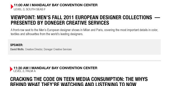 11:00 AM I MANDALAY BAY CONVENTION CENTER
LEVEL 3, SOUTH SEAS F

VIEWPOINT: MENS FALL 2011 EUROPEAN DESIGNER COLLECTIONS  PRESENTED BY DONEGER CREATIVE SERVICES
A front-row seat to the Mens European designer shows in Milan and Paris, covering the most important 

details in color, textiles and silhouettes from the worlds leading designers.

SPEAKER:
David Wolfe, Creative Director, Doneger Creative Services