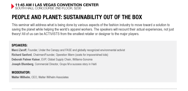 11:45 AM I LAS VEGAS CONVENTION CENTER SOUTH HALL CONCOURSE 2ND FLOOR, S230

PEOPLE AND PLANET: SUSTAINABILITY OUT OF THE BOX
This seminar will address what is being done by various aspects of the fashion industry to move 

toward a solution to saving the planet while helping the worlds apparel workers. The speakers will 

recount their actual experiences, not just theory! All of us can be ACTIVISTS from the smallest 

retailer or designer to the major players.

SPEAKERS:
Marci Zaroff, Founder, Under the Canopy and FASE and globally recognized environmental activist
Richard Sanford, Chairman/Founder, Operation Warm (coats for impoverished kids)
Deborah Palmer Kaiser, EVP, Global Supply Chain, Williams-Sonoma
Joseph Blumberg, Commercial Director, Grupo M a success story in Haiti

MODERATOR:
Walter Wilhelm, CEO, Walter Wilhelm Associates