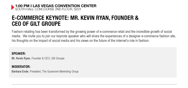 1:00 PM I LAS VEGAS CONVENTION CENTER SOUTH HALL CONCOURSE 2ND FLOOR, S231


E-COMMERCE KEYNOTE: MR. KEVIN RYAN, FOUNDER &
CEO OF GILT GROUPE
Fashion retailing has been transformed by the growing power of e-commerce retail and the incredible growth of social media. We invite you to join our keynote speaker who will share the experiences of a designer e-commerce fashion site, his thoughts on the impact of social media and his views on the future of the internets role in fashion.

SPEAKER:
Mr. Kevin Ryan, Founder & CEO, Gilt Groupe

MODERATOR:
Barbara Ende, President, The Sycamore Marketing Group