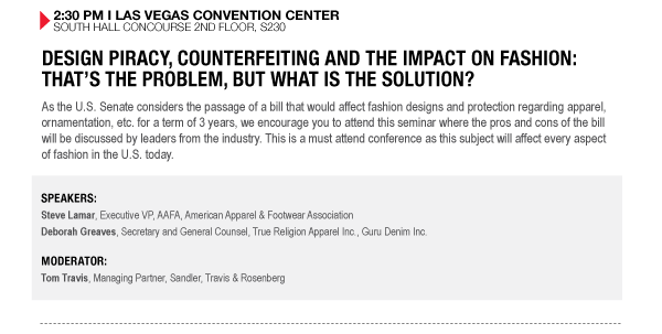 2:30 PM I LAS VEGAS CONVENTION CENTER SOUTH HALL CONCOURSE 2ND FLOOR, S230

DESIGN PIRACY, COUNTERFEITING AND THE IMPACT ON FASHION: THATS THE PROBLEM, BUT WHAT IS THE 

SOLUTION?
As the U.S. Senate considers the passage of a bill that would affect fashion designs and protection 

regarding apparel, ornamentation, etc. for a term of 3 years, we encourage you to attend this seminar 

where the pros and cons of the bill will be discussed by leaders from the industry. This is a must 

attend conference as this subject will affect every aspect of fashion in the U.S. today.


SPEAKERS:
Steve Lamar, Executive VP, AAFA, American Apparel & Footwear Association
Deborah Greaves, Secretary and General Counsel, True Religion Apparel Inc., Guru Denim Inc.

MODERATOR:
Tom Travis, Managing Partner, Sandler, Travis & Rosenberg
