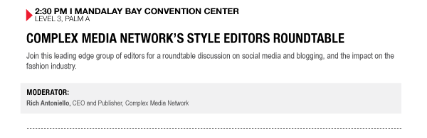 2:30 PM I MANDALAY BAY CONVENTION CENTER
LEVEL 3, PALM A

COMPLEX MEDIA NETWORKS STYLE EDITORS ROUNDTABLE
Join this leading edge group of editors for a roundtable discussion on social media and blogging, and the impact on the fashion industry.

MODERATOR:
Rich Antoniello, CEO and Publisher, Complex Media Network
