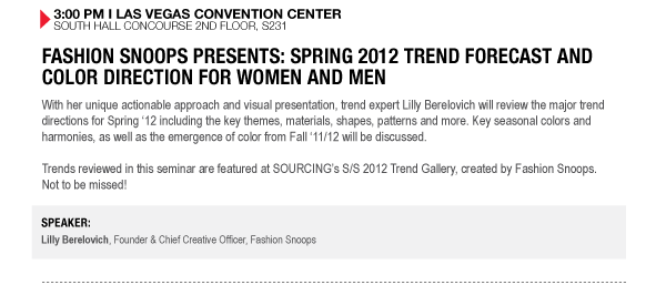 3:00 PM I LAS VEGAS CONVENTION CENTER SOUTH HALL CONCOURSE 2ND FLOOR, S231


FASHION SNOOPS PRESENTS: SPRING 2012 TREND FORECAST AND COLOR DIRECTION FOR WOMEN AND MEN
With her unique actionable approach and visual presentation, trend expert Lilly Berelovich will review the major trend directions for Spring 12 including the key themes, materials, shapes, patterns and more. Key seasonal colors and harmonies, as well as the emergence of color from Fall 11/12 will be discussed.
Trends reviewed in this seminar are featured at SOURCINGs S/S 2012 Trend Gallery, created by Fashion Snoops. Not to be missed!

SPEAKER:
Lilly Berelovich, Founder & Chief Creative Officer, Fashion Snoops