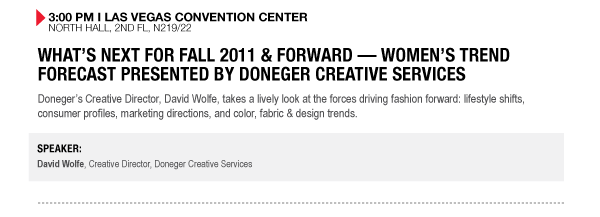 3:00 PM I LAS VEGAS CONVENTION CENTER
NORTH HALL, 2ND FL, N219/22

WHATS NEXT FOR FALL 2011 & FORWARD  WOMENS TREND FORECAST PRESENTED BY DONEGER CREATIVE SERVICES
Donegers Creative Director, David Wolfe, takes a lively look at the forces driving fashion forward: lifestyle shifts, consumer profiles, marketing directions, and color, fabric & design trends.

SPEAKER:
David Wolfe, Creative Director, Doneger Creative Services