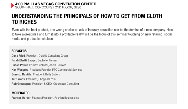 4:00 PM I LAS VEGAS CONVENTION CENTER SOUTH HALL CONCOURSE 2ND FLOOR, S230
UNDERSTANDING THE PRINCIPALS OF HOW TO GET FROM CLOTH
TO RICHES
Even with the best product, one wrong choice or lack of industry education can be the demise of a new 

company. How to take a great idea and turn it into a profitable reality will be the focus of this 

seminar touching on new retailing, social media and production choices.

SPEAKERS:
Dana Fried, President, Delphic Consulting Group
Farah Bhatti, Lawyer, Buchalter Nemer
Susan Power, Printer/Publisher, About Sources
Ken Wengrod, President/Founder, FTC Commercial Services
Ernesto Mantilla, President, Betty Bottom
Terri Watts, President, Shoppista.com
Rob Greenspan, President & CEO, Greenspan Consulting

MODERATOR:
Frances Harder, Founder/President, Fashion Business Inc