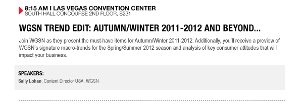 8:15 AM I LAS VEGAS CONVENTION CENTER SOUTH HALL CONCOURSE 2ND FLOOR, S231

WGSN TREND EDIT: AUTUMN/WINTER 2011-2012 AND BEYOND...
Join WGSN as they present the must-have items for Autumn/Winter 2011-2012. Additionally, youll 

receive a preview of WGSNs signature macro-trends for the Spring/Summer 2012 season and analysis of 

key consumer attitudes that will impact your business.


SPEAKERS:
Sally Lohan, Content Director USA, WGSN