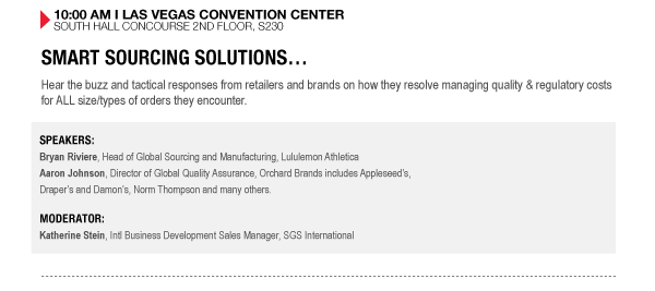 10:00 AM I LAS VEGAS CONVENTION CENTER SOUTH HALL CONCOURSE 2ND FLOOR, S230

SMART SOURCING SOLUTIONS
Hear the buzz and tactical responses from retailers and brands on how they resolve managing quality & regulatory costs for ALL size/types of orders they encounter.

SPEAKERS:
Bryan Riviere, Head of Global Sourcing and Manufacturing, Lululemon Athletica
Aaron Johnson, Director of Global Quality Assurance, Orchard Brands includes Appleseeds, Drapers and Damons, Norm Thompson and many others.

MODERATOR:
Katherine Stein, Intl Business Development Sales Manager, SGS International