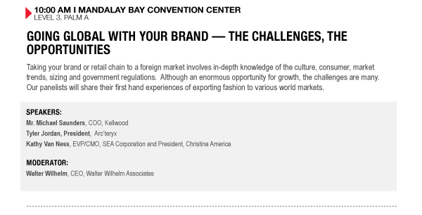 10:00 AM I MANDALAY BAY CONVENTION CENTER
LEVEL 3, PALM A

GOING GLOBAL WITH YOUR BRAND  THE CHALLENGES, THE OPPORTUNITIES
Taking your brand or retail chain to a foreign market involves in-depth knowledge of the culture, consumer, market trends, sizing and government regulations. Although an enormous opportunity for growth, the challenges are many. Our panelists will share their first hand experiences of exporting fashion to various world markets.

SPEAKERS:
Mr. Michael Saunders, COO, Kellwood
Tyler Jordan, President, Arcteryx
Kathy Van Ness, EVP/CMO, SEA Corporation and President, Christina America

MODERATOR:
Walter Wilhelm, CEO, Walter Wilhelm Associates