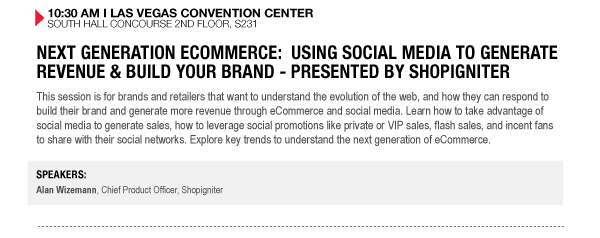 10:30 AM I LAS VEGAS CONVENTION CENTER
SOUTH HALL CONCOURSE 2ND FLOOR, S231

NEXT GENERATION ECOMMERCE: USING SOCIAL MEDIA TO GENERATE REVENUE & BUILD YOUR BRAND - PRESENTED BY 

SHOPIGNITER
This session is for brands and retailers that want to understand the evolution of the web, and how 

they can respond to build their brand and generate more revenue through eCommerce and social media. 

Learn how to take advantage of social media to generate sales, how to leverage social promotions like 

private or VIP sales, flash sales, and incent fans to share with their social networks. Explore key 

trends to understand the next generation of eCommerce.

SPEAKERS:
Alan Wizemann, Chief Product Officer, Shopigniter