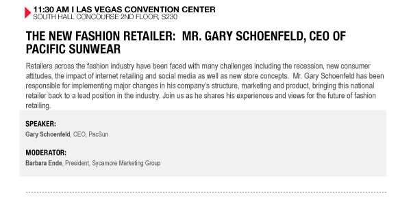 11:30 AM I LAS VEGAS CONVENTION CENTER SOUTH HALL CONCOURSE 2ND FLOOR, S230

THE NEW FASHION RETAILER: MR. GARY SCHOENFELD, CEO OF PACIFIC SUNWEAR
Retailers across the fashion industry have been faced with many challenges including the recession, 

new consumer attitudes, the impact of internet retailing and social media as well as new store 

concepts. Mr. Gary Schoenfeld has been responsible for implementing major changes in his companys 

structure, marketing and product, bringing this national retailer back to a lead position in the 

industry. Join us as he shares his experiences and views for the future of fashion retailing.

SPEAKER:
Gary Schoenfeld, CEO, PacSun

MODERATOR:
Barbara Ende, President, Sycamore Marketing Group
