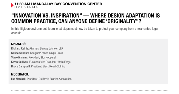 11:30 AM I MANDALAY BAY CONVENTION CENTER
LEVEL 3, PALM A


INNOVATION VS. INSPIRATION  WHERE DESIGN ADAPTATION IS COMMON PRACTICE, CAN ANYONE DEFINE 

ORIGINALITY?
In this litigious environment, learn what steps must now be taken to protect your company from 

unwarranted legal assault.

SPEAKERS:
Richard Reinis, Attorney, Steptoe Johnson LLP
Galina Sobolev, Designer/Owner, Single Dress
Steve Maiman, President, Stony Apparel
Kevin Sullivan, Executive Vice President, Wells Fargo
Bruce Campbell, President, Black Retail Clothing

MODERATOR:
Ilse Metchek, President, California Fashion Association