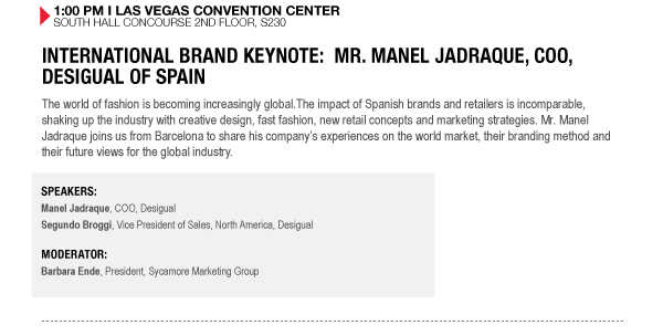 1:00 PM I LAS VEGAS CONVENTION CENTER SOUTH HALL CONCOURSE 2ND FLOOR, S230


INTERNATIONAL BRAND KEYNOTE: MR. MANEL JADRAQUE, COO, DESIGUAL OF SPAIN
The world of fashion is becoming increasingly global.The impact of Spanish brands and retailers is incomparable, shaking up the industry with creative design, fast fashion, new retail concepts and marketing strategies. Mr. Manel Jadraque joins us from Barcelona to share his companys experiences on the world market, their branding method and their future views for the global industry.

SPEAKERS:
Manel Jadraque, COO, Desigual Segundo Broggi, Vice President of Sales, North America, Desigual

MODERATOR:
Barbara Ende, President, Sycamore Marketing Group
