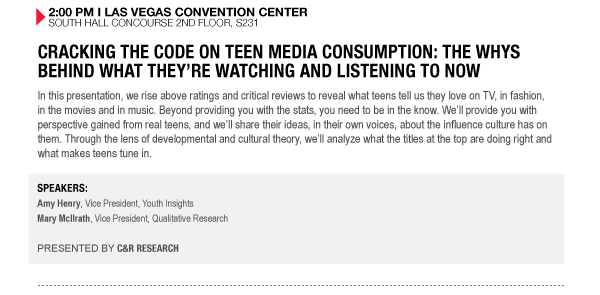 2:00 PM I LAS VEGAS CONVENTION CENTER SOUTH HALL CONCOURSE 2ND FLOOR, S231

CRACKING THE CODE ON TEEN MEDIA CONSUMPTION: THE WHYS BEHIND WHAT THEYRE WATCHING AND LISTENING TO 

NOW
In this presentation, we rise above ratings and critical reviews to reveal what teens tell us they 

love on TV, in fashion, in the movies and in music. Beyond providing you with the stats, you need to 

be in the know. Well provide you with perspective gained from real teens, and well share their 

ideas, in their own voices, about the influence culture has on them. Through the lens of 

developmental and cultural theory, well analyze what the titles at the top are doing right and what 

makes teens tune in.

SPEAKERS:
Amy Henry, Vice President, Youth Insights
Mary McIlrath, Vice President, Qualitative Research

PRESENTED BY C&R RESEARCH