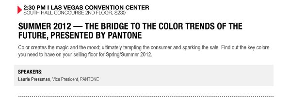 2:30 PM I LAS VEGAS CONVENTION CENTER SOUTH HALL CONCOURSE 2ND FLOOR, S230

SUMMER 2012  THE BRIDGE TO THE COLOR TRENDS OF THE FUTURE, PRESENTED BY PANTONE
Color creates the magic and the mood; ultimately tempting the consumer and sparking the sale. Find out the key colors you need to have on your selling floor for Spring/Summer 2012.

SPEAKERS:
Laurie Pressman, Vice President, PANTONE