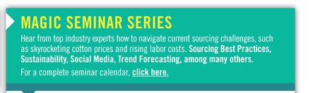 MAGIC SEMINAR SERIES
Hear from top industry experts how to navigate current sourcing challenges, such
as skyrocketing cotton prices and rising labor costs. Sourcing Best Practices,
Sustainability, Social Media, Trend Forecasting, among many others.
For a complete seminar calendar, click here.