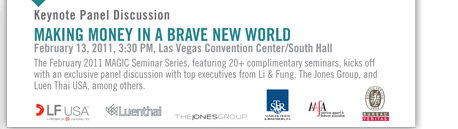 Keynote Panel Discussion
MAKING MONEY IN A BRAVE NEW WORLD
February 13, 2011, 3:30 PM, Las Vegas Convention Center/South Hall
The February 2011 MAGIC Seminar Series, featuring 20+ complimentary seminars, kicks off
with an exclusive panel discussion with top executives from Li & Fung, The Jones Group, and
Luen Thai USA, among others.