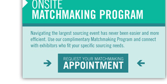 ONSITE
MATCHMAKING PROGRAM
Navigating the largest sourcing event has never been easier and more
efficient. Use our complimentary Matchmaking Program and connect
with exhibitors who fit your specific sourcing needs.

REQUEST YOUR MATCHMAKING
APPOINTMENT