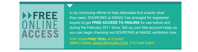 FREE ONLINE ACCESS In its continuing efforts to help attendees find exactly what
they need, SOURCING at MAGIC has arranged for registered
buyers to get FREE access to Panjiva for use before and
during the February 2011 show. Set up your free account today so
you can begin checking out sourcing at MAGIC exhibitors now.
For your free trial account,
simply email magic@pan jiva.com. Its that easy! 