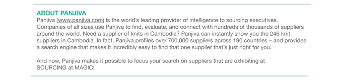 ABOUT PANJIVA Panjiva (www.panjiva.com) is the worlds leading provider of intelligence to sourcing executives.
Companies of all sizes use Panjiva to find, evaluate, and connect with hundreds of thousands of suppliers
around the world. Need a supplier of knits in Cambodia? Panjiva can instantly show you the 246 knit
suppliers in Cambodia. In fact, Panjiva profiles over 700,000 suppliers across 190 countries  and provides
a search engine that makes it incredibly easy to find that one supplier thats just right for you.
And now, Panjiva makes it possible to focus your search on suppliers that are exhibiting at
SOURCING at MAGIC! 
