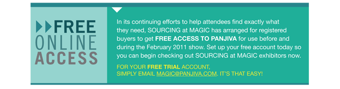 FREE ONLINE ACCESS In its continuing efforts to help attendees find exactly what
they need, SOURCING at MAGIC has arranged for registered
buyers to get FREE access to Panjiva for use before and
during the February 2011 show. Set up your free account today so
you can begin checking out sourcing at MAGIC exhibitors now.
For your free trial account,
simply email magic@pan jiva.com. Its that easy! 