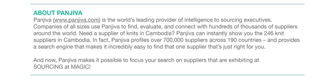 ABOUT PANJIVA Panjiva (www.panjiva.com) is the worlds leading provider of intelligence to sourcing executives.
Companies of all sizes use Panjiva to find, evaluate, and connect with hundreds of thousands of suppliers
around the world. Need a supplier of knits in Cambodia? Panjiva can instantly show you the 246 knit
suppliers in Cambodia. In fact, Panjiva profiles over 700,000 suppliers across 190 countries  and provides
a search engine that makes it incredibly easy to find that one supplier thats just right for you.
And now, Panjiva makes it possible to focus your search on suppliers that are exhibiting at
SOURCING at MAGIC! 