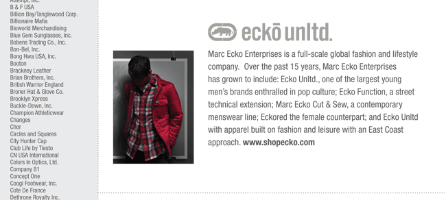 Marc Ecko Enterprises is a full-scale global fashion and lifestyle
company. Over the past 15 years, Marc Ecko Enterprises
has grown to include: Ecko Unltd., one of the largest young
mens brands enthralled in pop culture; Ecko Function, a street
technical extension; Marc Ecko Cut & Sew, a contemporary
menswear line; Eckored the female counterpart; and Ecko Unltd
with apparel built on fashion and leisure with an East Coast
approach. www.shopecko.com