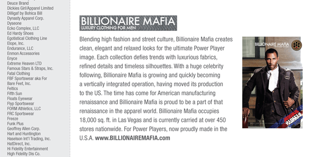 Blending high fashion and street culture, Billionaire Mafia creates
clean, elegant and relaxed looks for the ultimate Power Player
image. Each collection defies trends with luxurious fabrics,
refined details and timeless silhouettes. With a huge celebrity
following, Billionaire Mafia is growing and quickly becoming
a vertically integrated operation, having moved its production
to the US. The time has come for American manufacturing
renaissance and Billionaire Mafia is proud to be a part of that
renaissance in the apparel world. Billionaire Mafia occupies
18,000 sq. ft. in Las Vegas and is currently carried at over 450
stores nationwide. For Power Players, now proudly made in the
U.S.A. www.BILLIONAIREMAFIA.com