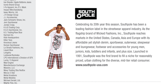 Celebrating its 20th year this season, Southpole has been a
leading fashion label in the streetwear apparel industry. As the
flagship brand of Wicked Fashions, Inc., Southpole reaches
markets in the United States, Canada, Asia and Europe with its
affordable yet stylish denim, sportswear, outerwear, sleepwear
and loungewear, footwear and accessories for young men,
juniors, kids, toddlers and infants, and plus size. Launched in
1991, Southpole was the first brand to fill a niche for reasonably
priced, urban clothing for the diverse, mid-tier retail consumer.
www.southpole-usa.com