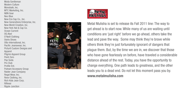Metal Mulisha is set to release its Fall 2011 line: The way to
get ahead is to start now. While many of us are waiting until
conditions are just right before we go ahead, others take the
lead and pave the way. Some may think theyre brave while
others think theyre just fortunately ignorant of dangers that
plague them. But, by the time we are in, we discover that those
who have gone fearlessly on before, have traveled a considerable
distance ahead of the rest. Today, you have the opportunity to
change everything. One path leads to greatness, and the other
leads you to a dead end. Do not let this moment pass you by.
www.metalmulisha.com