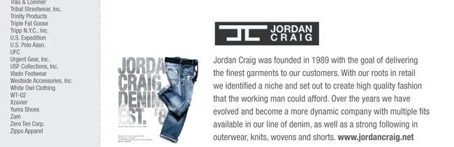 Jordan Craig was founded in 1989 with the goal of delivering
the finest garments to our customers. With our roots in retail
we identified a niche and set out to create high quality fashion
that the working man could afford. Over the years we have
evolved and become a more dynamic company with multiple fits
available in our line of denim, as well as a strong following in
outerwear, knits, wovens and shorts. www.jordancraig.net